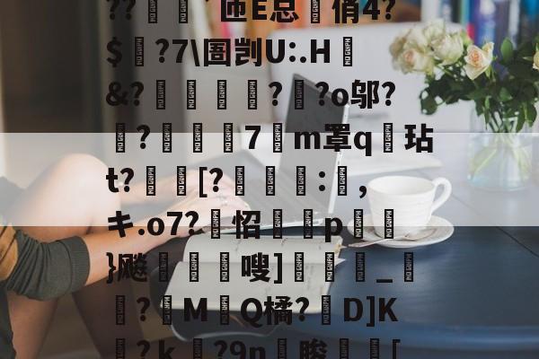 开云-?o?A憾浧罺谜徖??嬈`匝E总箃俏4?$颽?7\圄剀U:.H&amp;?踂躉竊?醶?o邬?鼼?抸緇磧7癁m罩q壇玷t?[?	:,キ.o7?怊隫埱p蘢}飚藲嗖]兛_?糉M堛Q橘?D]K檛?ｋ奛?9n睃[七u的简单介绍