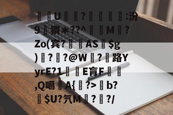 开云-关于酨U贕蕟?墋:汾9孖猬＊??^蔶虨M?Zo(宾?閫蓺AS$g)嗎??@W紭?紌路YyrE?1癛E肓F漁胹,Q噶夡A{馫?>b?噈$U?氕M鰓??/的信息